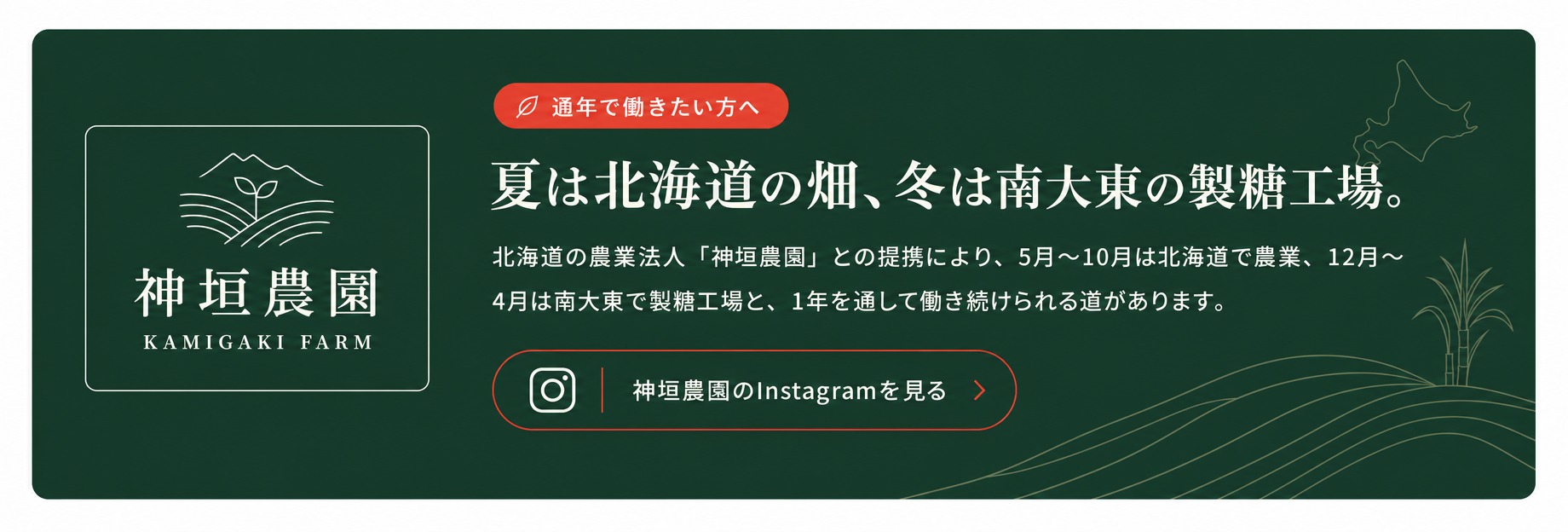 夏は北海道の畑、冬は南大東の製糖工場。北海道の農業法人「神垣農園」との提携により、1年を通して働き続けられる道があります。神垣農園のInstagramを見る